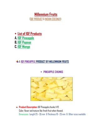 Millennium Fruits
              (IQF PRODUCT & INDIAN COCONUT)



 List of IQF Products
A. IQF Pineapple
B. IQF Papaya
C. IQF Mango



   A IQF PINEAPPLE PRODUCT BY MILLENNIUM FRUITS


                            PINEAPPLE CHUNKS




   Product Description: IQF Pineapple chunks 1/12
   Color, flavor and texture like fresh fruit when thawed.
   Dimensions Length 25 - 35 mm & Thickness 19 - 25 mm & Other sizes available
 