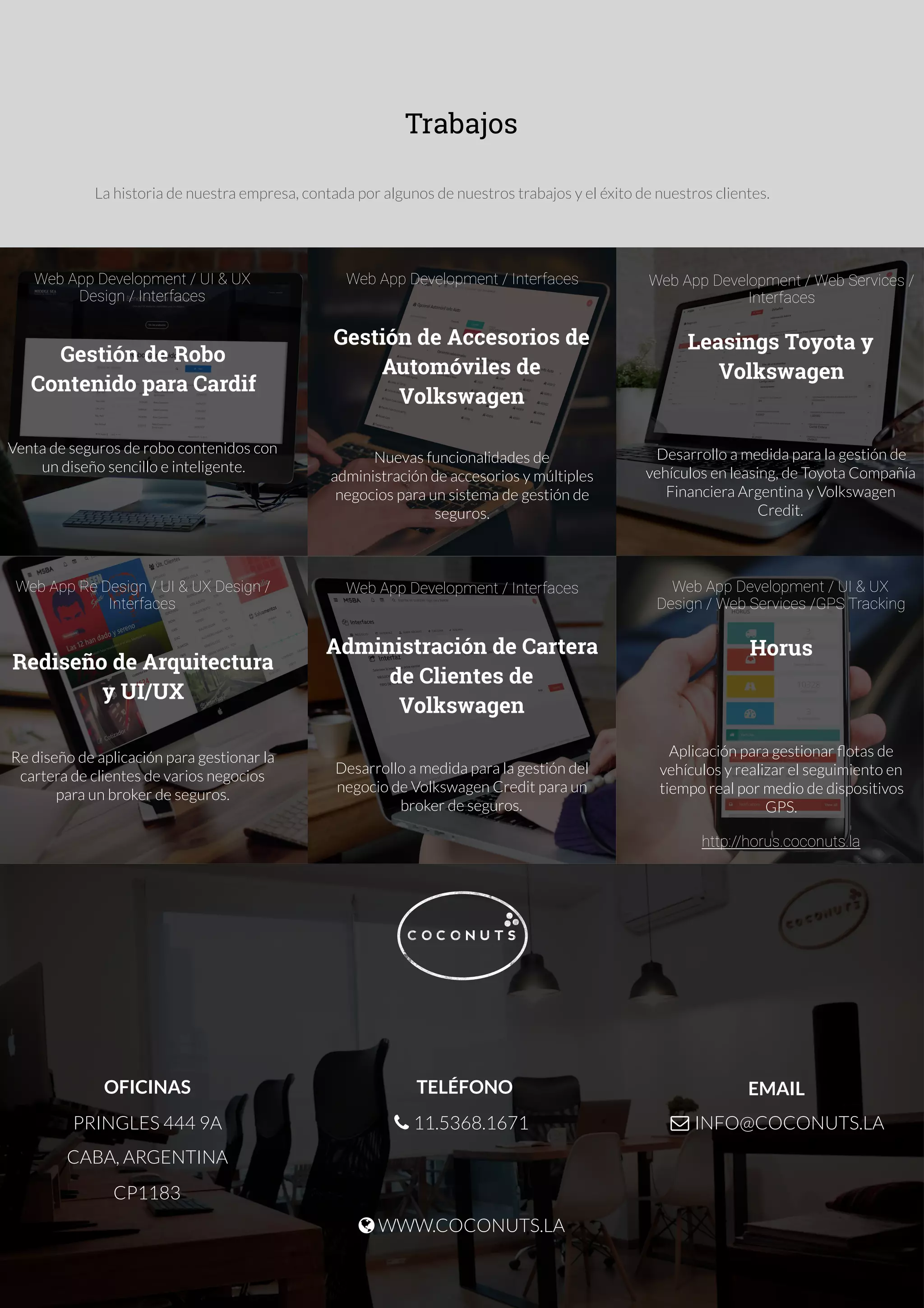OFICINAS
PRINGLES 444 9A
CABA, ARGENTINA
CP1183
TELÉFONO

$ 11.5368.1671
% WWW.COCONUTS.LA

EMAIL
& INFO@COCONUTS.LA

Trabajos
La historia de nuestra empresa, contada por algunos de nuestros trabajos y el éxito de nuestros clientes.
Web App Development / UI & UX
Design / Interfaces
Gestión de Robo
Contenido para Cardif
Venta de seguros de robo contenidos con
un diseño sencillo e inteligente.
Web App Development / Interfaces
Gestión de Accesorios de
Automóviles de
Volkswagen
Nuevas funcionalidades de
administración de accesorios y múltiples
negocios para un sistema de gestión de
seguros.
Web App Development / Web Services /
Interfaces
Leasings Toyota y
Volkswagen
Desarrollo a medida para la gestión de
vehículos en leasing, de Toyota Compañía
Financiera Argentina y Volkswagen
Credit.
Web App Re Design / UI & UX Design /
Interfaces
Rediseño de Arquitectura
y UI/UX
Re diseño de aplicación para gestionar la
cartera de clientes de varios negocios
para un broker de seguros.
Web App Development / Interfaces
Administración de Cartera
de Clientes de
Volkswagen
Desarrollo a medida para la gestión del
negocio de Volkswagen Credit para un
broker de seguros.
Web App Development / UI & UX
Design / Web Services /GPS Tracking
Horus
Aplicación para gestionar ﬂotas de
vehículos y realizar el seguimiento en
tiempo real por medio de dispositivos
GPS.
http://horus.coconuts.la
 