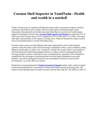 Coconut Shell Importer in TamilNadu - Health
            and wealth in a nutshell

Tender coconut water is a popular refreshing beverage widely consumed in tropical countries,
commonly sold fresh by street vendors still in its green shell, and drunk through a straw.
Euromonitor International's soft drinks data shows that Brazil is currently the world's largest
market for packaged coconut water. Coconut Shell exporter in Chennai accounted for 67% of
100% juice retail volume sales in 2010, compared to 47% in 2005 and 21% in 2003. This rapid
share gain came primarily at the expense of orange juice. Today the demand for tender coconut
water in the global market is around 100 million litres.

Coconut water's success in India indicates that major opportunities exist in other tropical
countries where the drink is part of local beverage consumption culture, such as Indonesia, India,
Malaysia and Ecuador, to name a few. At present, virtually all coconut water in such markets is
still consumed fresh rather than packaged. However, as these countries' packaged food and
beverage markets continue to develop in terms of sophistication, consumers will eventually be
compelled by the advantages of purchasing their favourite liquid refreshment in an easily
portable, convenient and hygienic format to suit consumption occasions in more formal
environments, e.g. at the office or at school.

Despite the increasing demand for Tender Coconut in Chennai market, India could not exploit
its maximum potential due to the absence of large-scale tender coconut processing units. The
export revenue through export of tender coconut water has been only Rs 1.25 million in 2010-11.
 