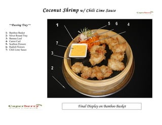 Coconut Shrimp   w/ Chili Lime Sauce


     **Passing Tray **


1-   Bamboo Basket
2-   Silver Round Tray
3-   Banana Leaf
4-   Carrot Curl
5-   Scallion Flowers
6-   Radish Flowers
7-   Chili Lime Sauce




                                      Final Display on Bamboo Basket
 