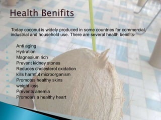 Today coconut is widely produced in some countries for commercial,
industrial and household use. There are several health benifits-
i. Anti aging
ii. Hydration
iii. Magnesium rich
iv. Prevent kidney stones
v. Reduces cholesterol oxidation
vi. kills harmful microorganism
vii. Promotes healthy skins
viii. weight loss
ix. Prevents anemia
x. Promotes a healthy heart
 