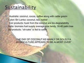  Australia: coconut, cocoa, coffee along with cattle grazin
 Cylon /Sri Lanka: coconut, tea, rubber
 Coir products: husk from the coconut are bio-degradability
 India: biomass fuel supply average size family, 30-40 palm tree
 By-products: “oil-cake” is fed to cattle
“THE DAY OF COCONUT AS MAINLY OR SOLELY A
MONOCULTURE APPEARS TO BE ALMOST OVER”
 