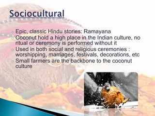 o Epic, classic Hindu stories: Ramayana
o Coconut hold a high place in the Indian culture, no
ritual or ceremony is performed without it
o Used in both social and religious ceremonies :
worshipping, marriages, festivals, decorations, etc
o Small farmers are the backbone to the coconut
culture
 