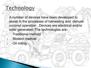 A number of devices have been developed to
assist in the processes of harvesting and dehusk
coconut operation . Devices are electrical and/or
solar generated. The technologies are-
1. Traditional method
2. Modern method
3. Oil miling
 