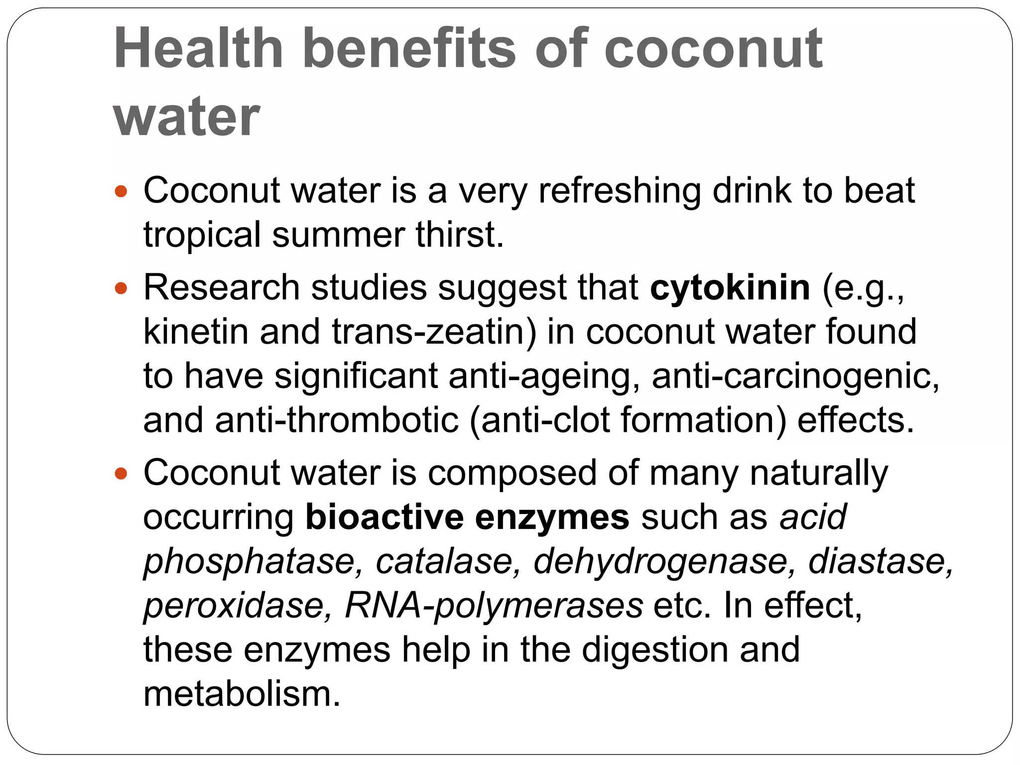 Health benefits of coconut 
water 
 Coconut water is a very refreshing drink to beat 
tropical summer thirst. 
 Research studies suggest that cytokinin (e.g., 
kinetin and trans-zeatin) in coconut water found 
to have significant anti-ageing, anti-carcinogenic, 
and anti-thrombotic (anti-clot formation) effects. 
 Coconut water is composed of many naturally 
occurring bioactive enzymes such as acid 
phosphatase, catalase, dehydrogenase, diastase, 
peroxidase, RNA-polymerases etc. In effect, 
these enzymes help in the digestion and 
metabolism. 
 
