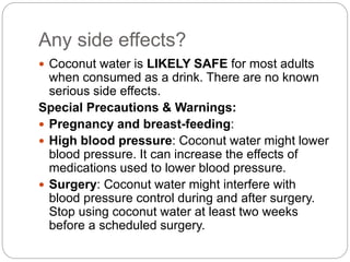 Any side effects? 
 Coconut water is LIKELY SAFE for most adults 
when consumed as a drink. There are no known 
serious side effects. 
Special Precautions & Warnings: 
 Pregnancy and breast-feeding: 
 High blood pressure: Coconut water might lower 
blood pressure. It can increase the effects of 
medications used to lower blood pressure. 
 Surgery: Coconut water might interfere with 
blood pressure control during and after surgery. 
Stop using coconut water at least two weeks 
before a scheduled surgery. 
 