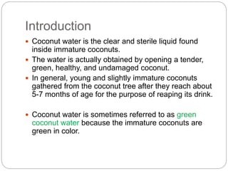 Introduction 
 Coconut water is the clear and sterile liquid found 
inside immature coconuts. 
 The water is actually obtained by opening a tender, 
green, healthy, and undamaged coconut. 
 In general, young and slightly immature coconuts 
gathered from the coconut tree after they reach about 
5-7 months of age for the purpose of reaping its drink. 
 Coconut water is sometimes referred to as green 
coconut water because the immature coconuts are 
green in color. 
 