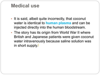 Medical use 
• It is said, albeit quite incorrectly, that coconut 
water is identical to human plasma and can be 
injected directly into the human bloodstream. 
• The story has its origin from World War II where 
British and Japanese patients were given coconut 
water intravenously because saline solution was 
in short supply.[ 
 