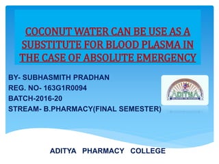 COCONUT WATER CAN BE USE AS A
SUBSTITUTE FOR BLOOD PLASMA IN
THE CASE OF ABSOLUTE EMERGENCY
BY- SUBHASMITH PRADHAN
REG. NO- 163G1R0094
BATCH-2016-20
STREAM- B.PHARMACY(FINAL SEMESTER)
ADITYA PHARMACY COLLEGE
 