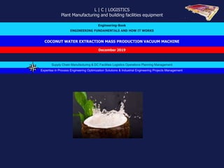 COCONUT WATER EXTRACTION MASS PRODUCTION VACUUM MACHINE
L | C | LOGISTICS
Plant Manufacturing and building facilities equipment
Engineering-Book
ENGINEERING FUNDAMENTALS AND HOW IT WORKS
December 2019
Expertise in Process Engineering Optimization Solutions & Industrial Engineering Projects Management
Supply Chain Manufacturing & DC Facilities Logistics Operations Planning Management
 