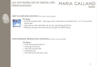 10 
CC SẢN PHẨM CHỈ CÓ TRONG LIỆU TRÌNH COCOON 
MẶT NẠ MOUSSE COCOON (Sảnphẩmchuyênnghiệp) Tácdụng: 
•Tạohiệuứngđộcnhất–hiệuứngcocoon: nhiệtđộtừtừtănglêntừ6 –10 oCtrêntoànbộkhuônmặt. 
•Giúpmặtnạ, tinhchấtthấmsâuvàoda, nuôidưỡngda dàilâu. 
•Manglạicảmgiácmềmmại, ấmáp, thưgiãnchokháchhàng. 
KEM MASSAGE MODELLING COCOON(Sảnphẩmchuyênnghiệp) 
Tácdụng: 
•Nuôidưỡngtếbàobiểubì 
•Cungcấpoxy choda 
•Thúcđẩytraođổichất 
•Chốnglãohóa 
•Hồisinhlànda mỏimệt, stress  