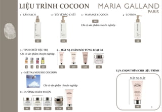 LIỆU TRÌNH COCOON 
61 
1 -L[M SẠCH 
2 -TẨY TẾ B[O CHẾT 
62 
3 –MASSAGE COCOON 
88 
Chỉcósảnphẩmchuyênnghiệp64 
4 -LOTION 
5 -TINH CHẤT ĐẶC TRỊ 
12 
4 
10 
6 -MẶT NẠ CHĂM SÓC TỪNG LOẠI DA 
92 
153 
81 
131 
7 -MẶT NẠ MOUSSE COCOON 
8 -DƯỠNG HO[N THIỆN 
9696B250 
130 
91 
LỰA CHỌN THÊM CHO LIỆU TRÌNH 
MẶT NẠ MẮT 
95 
8 
Chỉcósảnphẩmchuyênnghiệp 
Chỉcósảnphẩmchuyênnghiệp  