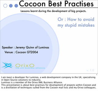Cocoon Best Practises
                  Lessons learnt during the development of big projects.


                                                     Or : How to avoid
                                                     my stupid mistakes



Speaker : Jeremy Quinn of Luminas
   Venue : Cocoon GT2004




                                                                                v. 1.0
                                                                                             1

I am (was) a developer for Luminas, a web development company in the UK, specialising
in Open Source solutions to industry.
Luminas is a member of the Orixo XML Business Alliance.
This presentation is about best practises for development of projects within Cocoon and
is a distillation of techniques culled from the Cocoon mail lists and my Orixo colleagues.