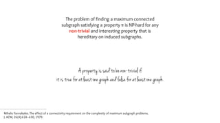 The problem of finding a maximum connected
subgraph satisfying a property π is NP-hard for any
non-trivial and interesting property that is
hereditary on induced subgraphs.
A property is said to be non-trivial if
it is true for at least one graph and false for at least one graph.
Mihalis Yannakakis. The effect of a connectivity requirement on the complexity of maximum subgraph problems.  
J. ACM, 26(4):618–630, 1979.
 