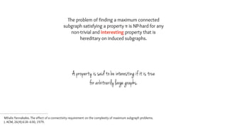 The problem of finding a maximum connected
subgraph satisfying a property π is NP-hard for any
non-trivial and interesting property that is
hereditary on induced subgraphs.
A property is said to be interesting if it is true
for arbitrarily large graphs.
Mihalis Yannakakis. The effect of a connectivity requirement on the complexity of maximum subgraph problems.  
J. ACM, 26(4):618–630, 1979.
 