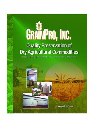 Quality Preservation of
Dry Agricultural Commodities
¨short and long term food storage without the use of pesticides, insect-free; eliminate losses¨
 ¨short and long term food storage without the use of pesticides, insect-free; eliminate losses¨




                                                          www.grainpro.com
                                                          www.grainpro.com
 