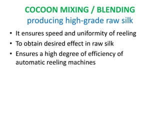 COCOON MIXING / BLENDING
producing high-grade raw silk
• It ensures speed and uniformity of reeling
• To obtain desired effect in raw silk
• Ensures a high degree of efficiency of
automatic reeling machines
 