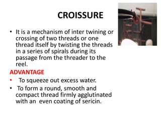 CROISSURE
• It is a mechanism of inter twining or
crossing of two threads or one
thread itself by twisting the threads
in a series of spirals during its
passage from the threader to the
reel.
ADVANTAGE
• To squeeze out excess water.
• To form a round, smooth and
compact thread firmly agglutinated
with an even coating of sericin.
 