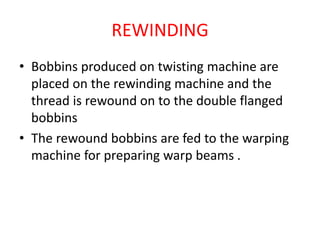 REWINDING
• Bobbins produced on twisting machine are
placed on the rewinding machine and the
thread is rewound on to the double flanged
bobbins
• The rewound bobbins are fed to the warping
machine for preparing warp beams .
 
