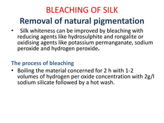 BLEACHING OF SILK
Removal of natural pigmentation
• Silk whiteness can be improved by bleaching with
reducing agents like hydrosulphite and rongalite or
oxidising agents like potassium permanganate, sodium
peroxide and hydrogen peroxide.
The process of bleaching
• Boiling the material concerned for 2 h with 1-2
volumes of hydrogen per oxide concentration with 2g/l
sodium silicate followed by a hot wash.
 
