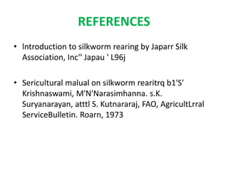 REFERENCES
• lntroduction to silkworm rearing by Japarr Silk
Association, Inc'' Japau ' L96j
• Sericultural malual on silkworm rearitrq b1'S'
Krishnaswami, M'N'Narasimhanna. s.K.
Suryanarayan, atttl S. Kutnararaj, FAO, AgricultLrral
ServiceBulletin. Roarn, 1973
 