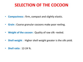 SELECTION OF THE COCOON
• Compactness : firm, compact and slightly elastic.
• Grain : Coarse granular cocoons make poor reeling.
• Weight of the cocoon : Quality of raw silk -reeled.
• Shell weight : Higher shell weight greater is the silk yield.
• Shell ratio : 12-24 %.
 