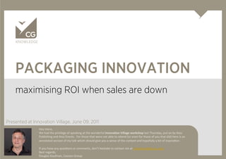 KNOWLEDGE




    PACKAGING INNOVATION
    maximising ROI when sales are down


Presented at Innovation Village, June 09, 2011
                Hey	
  there,	
  	
  
                We	
  had	
  the	
  privilege	
  of	
  speaking	
  at	
  the	
  wonderful	
  Innova&on	
  Village	
  workshop	
  last	
  Thursday,	
  put	
  on	
  by	
  Atoz	
  
                Publishing	
  and	
  Atoz	
  Events.	
  	
  For	
  those	
  that	
  were	
  not	
  able	
  to	
  a@end	
  (or	
  even	
  for	
  those	
  of	
  you	
  that	
  did)	
  here	
  is	
  an	
  
                annotated	
  version	
  of	
  my	
  talk	
  which	
  should	
  give	
  you	
  a	
  sense	
  of	
  the	
  content	
  and	
  hopefully	
  a	
  bit	
  of	
  inspiraEon.	
  	
  
                	
  
                If	
  you	
  have	
  any	
  quesEons	
  or	
  comments,	
  don’t	
  hesitate	
  to	
  contact	
  me	
  at	
  d.kaufman@cg-­‐eu.com	
  
                Best	
  regards,	
  
                Douglas	
  Kaufman,	
  Cocoon	
  Group	
  
 