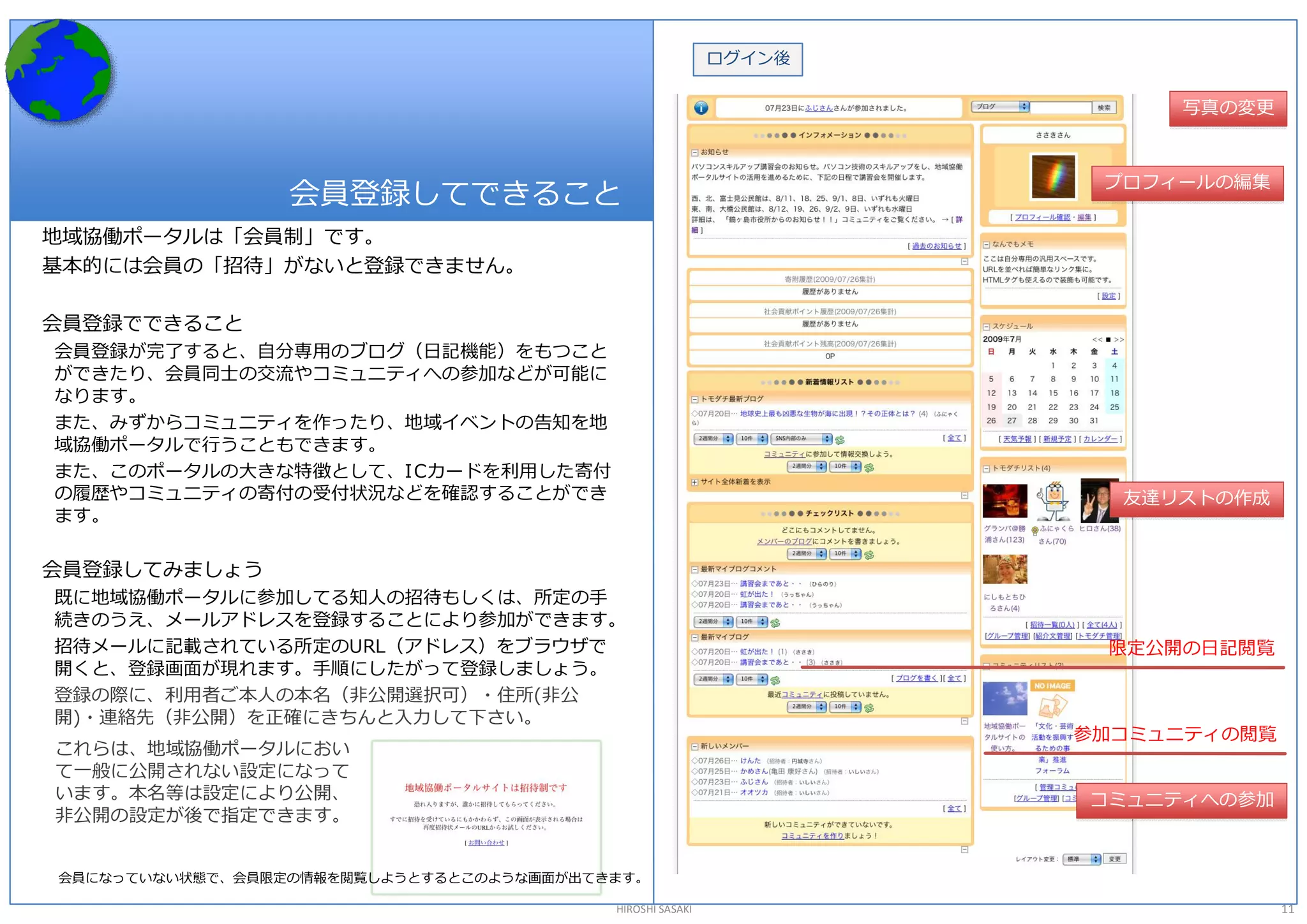 ログイン後 


                                                                          写真の変更 



                                                                     プロフィールの編集 
                 会員登録してできること 
地域協働ポータルは「会員制」です。 
基本的には会員の「招待」がないと登録できません。 

会員登録でできること 
会員登録が完了すると、自分専用のブログ（日記機能）をもつこと 
ができたり、会員同士の交流やコミュニティへの参加などが可能に 
なります。 
また、みずからコミュニティを作ったり、地域イベントの告知を地 
域協働ポータルで行うこともできます。 
また、このポータルの大きな特徴として、I Cカードを利用した寄付 
の履歴やコミュニティの寄付の受付状況などを確認することができ                                        友達リストの作成 
ます。 

会員登録してみましょう 
既に地域協働ポータルに参加してる知人の招待もしくは、所定の手 
続きのうえ、メールアドレスを登録することにより参加ができます。 
招待メールに記載されている所定のURL（アドレス）をブラウザで                                       限定公開の日記閲覧 
開くと、登録画面が現れます。手順にしたがって登録しましょう。 
登録の際に、利用者ご本人の本名（非公開選択可）・住所(非公 
開)・連絡先（非公開）を正確にきちんと入力して下さい。 
                                                                    参加コミュニティの閲覧 
これらは、地域協働ポータルにおい 
て一般に公開されない設定になって 
います。本名等は設定により公開、                                                    コミュニティへの参加 
非公開の設定が後で指定できます。 


会員になっていない状態で、会員限定の情報を閲覧しようとするとこのような画面が出てきます。 

                                          HIROSHI SASAKI                           11 
 