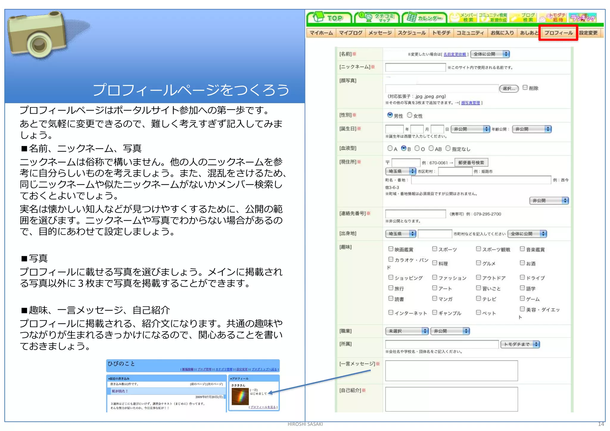 プロフィールページをつくろう 
プロフィールページはポータルサイト参加への第一歩です。 
あとで気軽に変更できるので、難しく考えすぎず記入してみま 
しょう。 
■名前、ニックネーム、写真 
ニックネームは俗称で構いません。他の人のニックネームを参 
考に自分らしいものを考えましょう。また、混乱をさけるため、 
同じニックネームや似たニックネームがないかメンバー検索し 
ておくとよいでしょう。 
実名は懐かしい知人などが見つけやすくするために、公開の範 
囲を選びます。ニックネームや写真でわからない場合があるの 
で、目的にあわせて設定しましょう。 

■写真 
プロフィールに載せる写真を選びましょう。メインに掲載され 
る写真以外に３枚まで写真を掲載することができます。 

■趣味、一言メッセージ、自己紹介 
プロフィールに掲載される、紹介文になります。共通の趣味や 
つながりが生まれるきっかけになるので、関心あることを書い 
ておきましょう。 




                                HIROSHI SASAKI   14 
 
