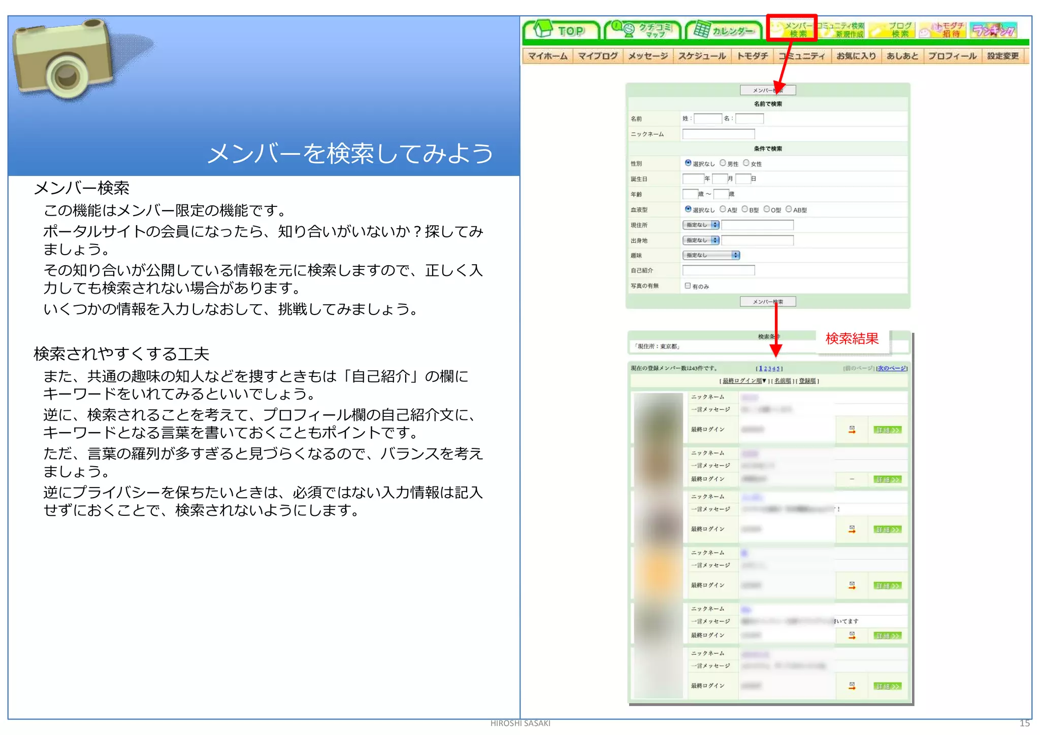 メンバーを検索してみよう 
メンバー検索 
この機能はメンバー限定の機能です。 
ポータルサイトの会員になったら、知り合いがいないか？探してみ 
ましょう。 
その知り合いが公開している情報を元に検索しますので、正しく入 
力しても検索されない場合があります。 
いくつかの情報を入力しなおして、挑戦してみましょう。 

                                                   検索結果 
                                                   検索結果 
検索されやすくする工夫 
また、共通の趣味の知人などを捜すときもは「自己紹介」の欄に 
キーワードをいれてみるといいでしょう。 
逆に、検索されることを考えて、プロフィール欄の自己紹介文に、 
キーワードとなる言葉を書いておくこともポイントです。 
ただ、言葉の羅列が多すぎると見づらくなるので、バランスを考え 
ましょう。 
逆にプライバシーを保ちたいときは、必須ではない入力情報は記入 
せずにおくことで、検索されないようにします。 




                                  HIROSHI SASAKI           15 
 