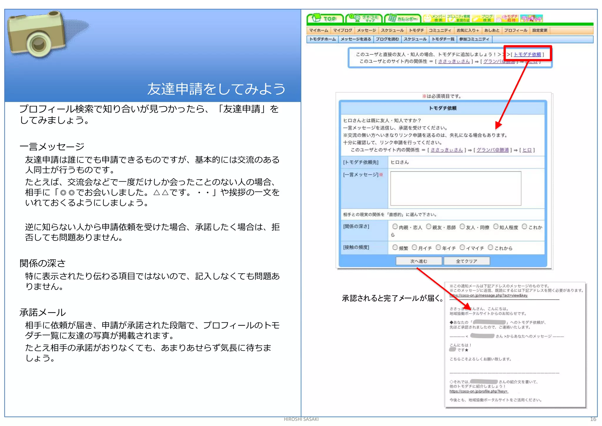 友達申請をしてみよう 
プロフィール検索で知り合いが見つかったら、「友達申請」を 
してみましょう。 

一言メッセージ 
友達申請は誰にでも申請できるものですが、基本的には交流のある 
人同士が行うものです。 
たとえば、交流会などで一度だけしか会ったことのない人の場合、 
相手に「◎◎でお会いしました。△△です。・・」や挨拶の一文を 
いれておくるようにしましょう。 

逆に知らない人から申請依頼を受けた場合、承諾したく場合は、拒 
否しても問題ありません。 


関係の深さ 
特に表示されたり伝わる項目ではないので、記入しなくても問題あ 
りません。 
                                                   承認されると完了メールが届く。 
承諾メール 
相手に依頼が届き、申請が承諾された段階で、プロフィールのトモ 
ダチ一覧に友達の写真が掲載されます。 
たとえ相手の承諾がおりなくても、あまりあせらず気長に待ちま 
しょう。




                                  HIROSHI SASAKI                      16 
 