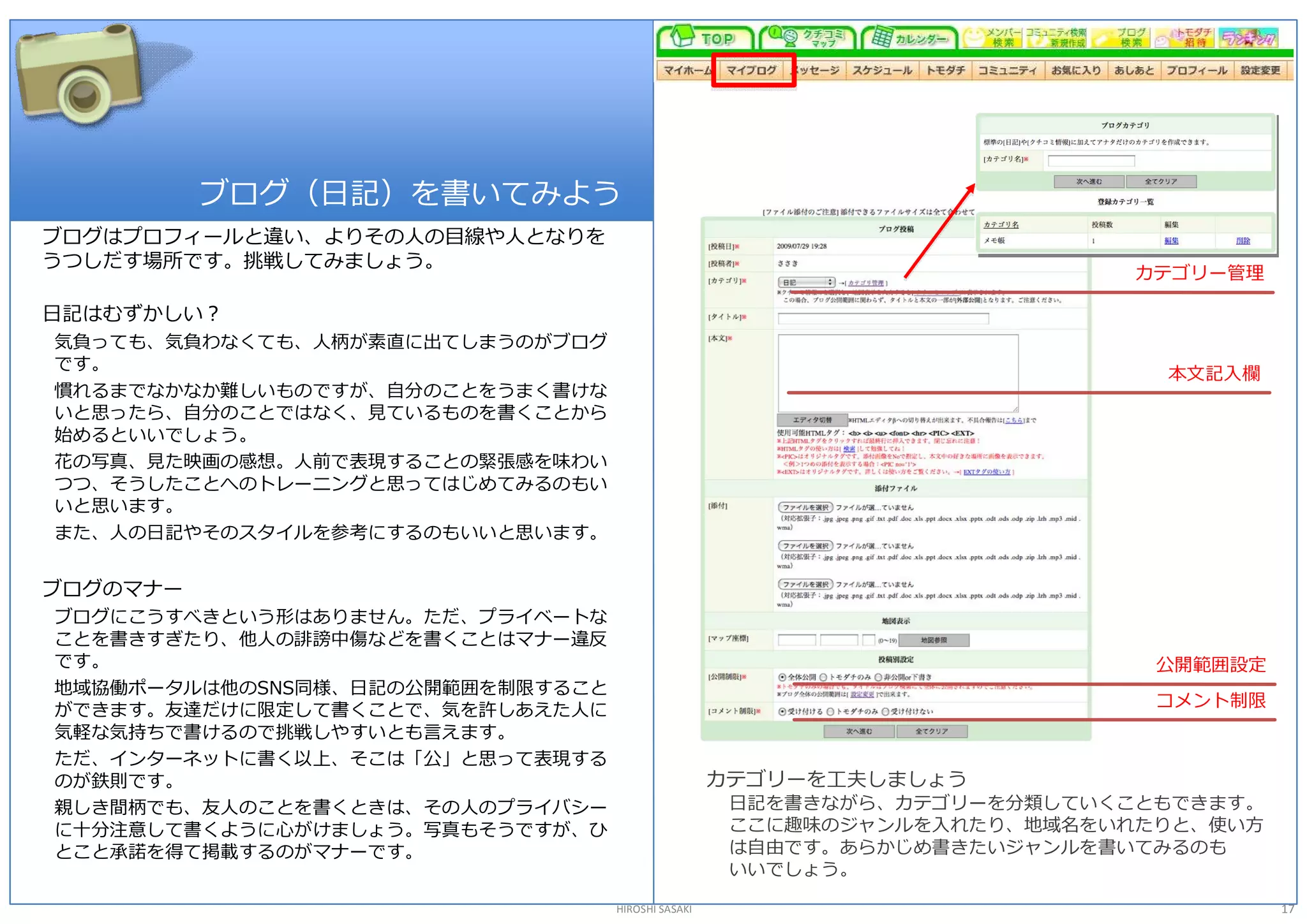 ブログ（日記）を書いてみよう 
ブログはプロフィールと違い、よりその人の目線や人となりを 
うつしだす場所です。挑戦してみましょう。 
                                                                           カテゴリー管理 

日記はむずかしい？ 
気負っても、気負わなくても、人柄が素直に出てしまうのがブログ 
です。 
                                                                             本文記入欄 
慣れるまでなかなか難しいものですが、自分のことをうまく書けな 
いと思ったら、自分のことではなく、見ているものを書くことから 
始めるといいでしょう。 
花の写真、見た映画の感想。人前で表現することの緊張感を味わい 
つつ、そうしたことへのトレーニングと思ってはじめてみるのもい 
いと思います。 
また、人の日記やそのスタイルを参考にするのもいいと思います。 


ブログのマナー 
ブログにこうすべきという形はありません。ただ、プライベートな 
ことを書きすぎたり、他人の誹謗中傷などを書くことはマナー違反 
です。                                                                         公開範囲設定 
地域協働ポータルは他のSNS同様、日記の公開範囲を制限すること 
                                                                            コメント制限 
ができます。友達だけに限定して書くことで、気を許しあえた人に 
気軽な気持ちで書けるので挑戦しやすいとも言えます。 
ただ、インターネットに書く以上、そこは「公」と思って表現する 
のが鉄則です。                                             カテゴリーを工夫しましょう 
親しき間柄でも、友人のことを書くときは、その人のプライバシー                       日記を書きながら、カテゴリーを分類していくこともできます。 
に十分注意して書くように心がけましょう。写真もそうですが、ひ                       ここに趣味のジャンルを入れたり、地域名をいれたりと、使い方 
とこと承諾を得て掲載するのがマナーです。                                 は自由です。あらかじめ書きたいジャンルを書いてみるのも 
                                                     いいでしょう。 

                                   HIROSHI SASAKI                                     17 
 