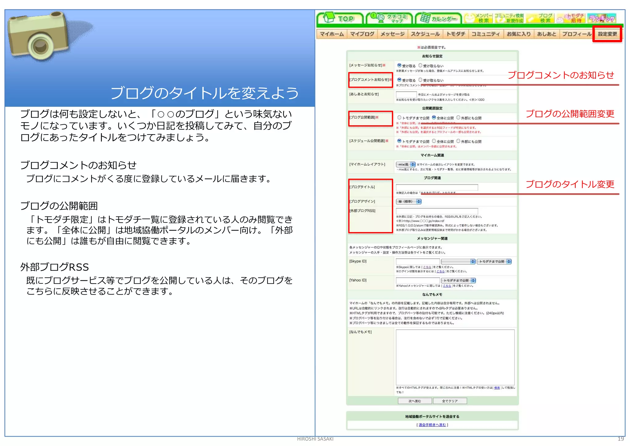 ブログコメントのお知らせ 

            ブログのタイトルを変えよう 
ブログは何も設定しないと、「○○のブログ」という味気ない                         ブログの公開範囲変更 
モノになっています。いくつか日記を投稿してみて、自分のブ 
ログにあったタイトルをつけてみましょう。 

ブログコメントのお知らせ 
ブログにコメントがくる度に登録しているメールに届きます。 
                                                     ブログのタイトル変更 

ブログの公開範囲 
「トモダチ限定」はトモダチ一覧に登録されている人のみ閲覧でき 
ます。「全体に公開」は地域協働ポータルのメンバー向け。「外部 
にも公開」は誰もが自由に閲覧できます。 

外部ブログRSS 
既にブログサービス等でブログを公開している人は、そのブログを 
こちらに反映させることができます。 




                                  HIROSHI SASAKI                   19 
 