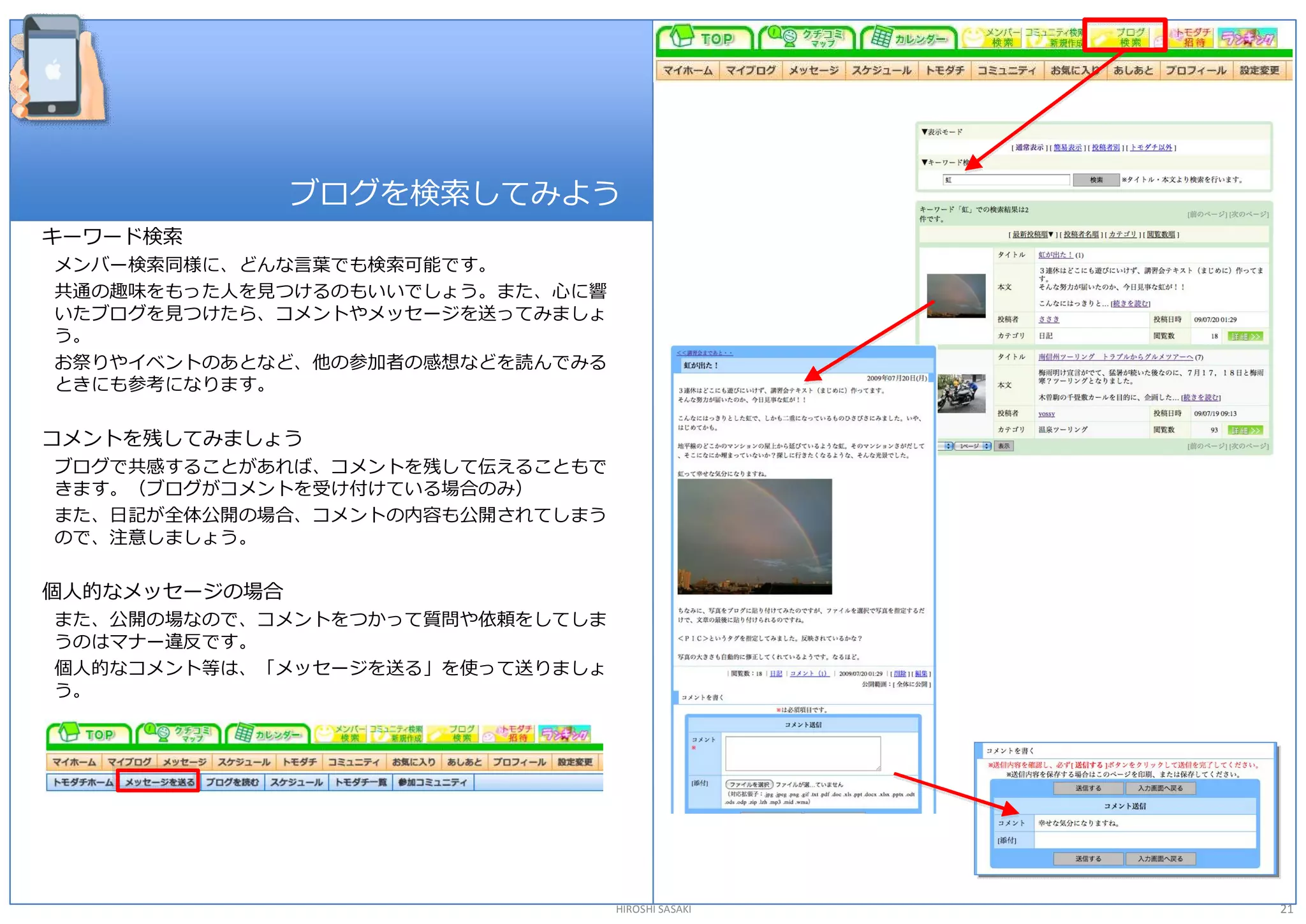 ブログを検索してみよう 
キーワード検索 
メンバー検索同様に、どんな言葉でも検索可能です。 
共通の趣味をもった人を見つけるのもいいでしょう。また、心に響 
いたブログを見つけたら、コメントやメッセージを送ってみましょ 
う。 
お祭りやイベントのあとなど、他の参加者の感想などを読んでみる 
ときにも参考になります。 

コメントを残してみましょう 
ブログで共感することがあれば、コメントを残して伝えることもで 
きます。（ブログがコメントを受け付けている場合のみ） 
また、日記が全体公開の場合、コメントの内容も公開されてしまう 
ので、注意しましょう。 

個人的なメッセージの場合 
また、公開の場なので、コメントをつかって質問や依頼をしてしま 
うのはマナー違反です。 
個人的なコメント等は、「メッセージを送る」を使って送りましょ 
う。 




                                  HIROSHI SASAKI   21 
 