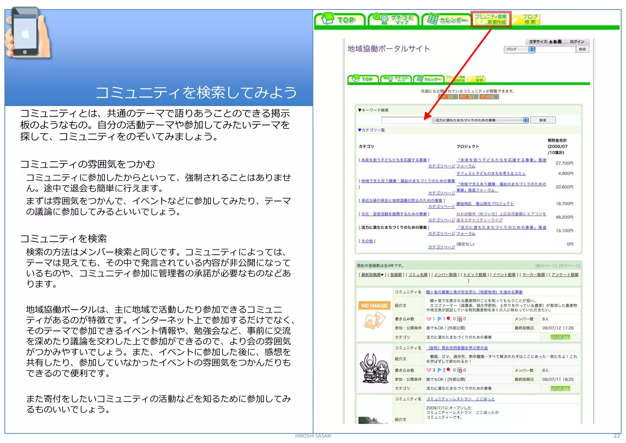 コミュニティを検索してみよう 
コミュニティとは、共通のテーマで語りあうことのできる掲示 
板のようなもの。自分の活動テーマや参加してみたいテーマを 
探して、コミュニティをのぞいてみましょう。 

コミュニティの雰囲気をつかむ 
コミュニティに参加したからといって、強制されることはありませ 
ん。途中で退会も簡単に行えます。 
まずは雰囲気をつかんで、イベントなどに参加してみたり、テーマ 
の議論に参加してみるといいでしょう。 


コミュニティを検索 
検索の方法はメンバー検索と同じです。コミュニティによっては、 
テーマは見えても、その中で発言されている内容が非公開になって 
いるものや、コミュニティ参加に管理者の承諾が必要なものなどあ 
ります。 

地域協働ポータルは、主に地域で活動したり参加できるコミュニ 
ティがあるのが特徴です。インターネット上で参加するだけでなく、 
そのテーマで参加できるイベント情報や、勉強会など、事前に交流 
を深めたり議論を交わした上で参加ができるので、より会の雰囲気 
がつかみやすいでしょう。また、イベントに参加した後に、感想を 
共有したり、参加していなかったイベントの雰囲気をつかんだりも 
できるので便利です。 

また寄付をしたいコミュニティの活動などを知るために参加してみ 
るものいいでしょう。 

                                  HIROSHI SASAKI   22 
 
