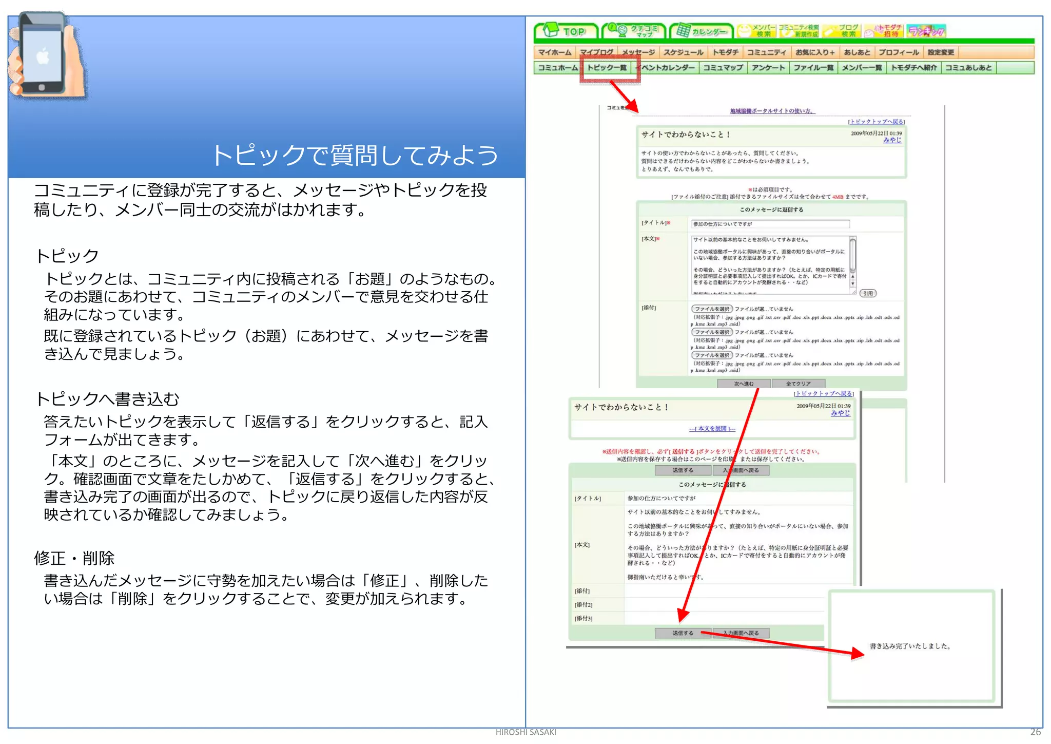 トピックで質問してみよう 
コミュニティに登録が完了すると、メッセージやトピックを投 
稿したり、メンバー同士の交流がはかれます。 

トピック 
トピックとは、コミュニティ内に投稿される「お題」のようなもの。 
そのお題にあわせて、コミュニティのメンバーで意見を交わせる仕 
組みになっています。 
既に登録されているトピック（お題）にあわせて、メッセージを書 
き込んで見ましょう。 


トピックへ書き込む 
答えたいトピックを表示して「返信する」をクリックすると、記入 
フォームが出てきます。 
「本文」のところに、メッセージを記入して「次へ進む」をクリッ 
ク。確認画面で文章をたしかめて、「返信する」をクリックすると、 
書き込み完了の画面が出るので、トピックに戻り返信した内容が反 
映されているか確認してみましょう。 

修正・削除 
書き込んだメッセージに守勢を加えたい場合は「修正」、削除した 
い場合は「削除」をクリックすることで、変更が加えられます。 




                                  HIROSHI SASAKI   26 
 