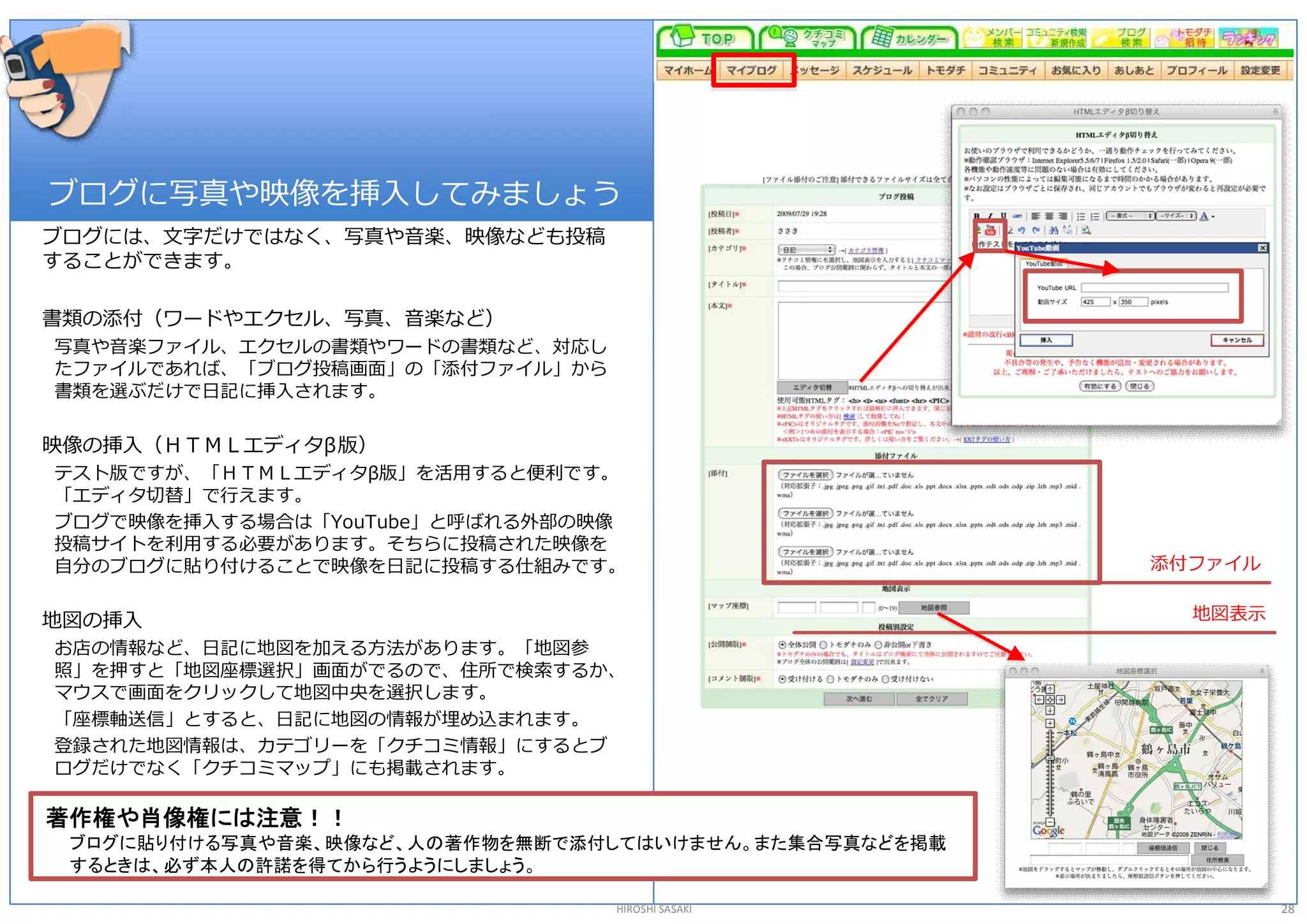 ブログに写真や映像を挿入してみましょう 
ブログには、文字だけではなく、写真や音楽、映像なども投稿 
することができます。 

書類の添付（ワードやエクセル、写真、音楽など） 
写真や音楽ファイル、エクセルの書類やワードの書類など、対応し 
たファイルであれば、「ブログ投稿画面」の「添付ファイル」から 
書類を選ぶだけで日記に挿入されます。 

映像の挿入（ＨＴＭＬエディタβ版） 
テスト版ですが、「ＨＴＭＬエディタβ版」を活用すると便利です。 
「エディタ切替」で行えます。 
ブログで映像を挿入する場合は「YouTube」と呼ばれる外部の映像 
投稿サイトを利用する必要があります。そちらに投稿された映像を 
自分のブログに貼り付けることで映像を日記に投稿する仕組みです。                        添付ファイル 


地図の挿入                                                    地図表示
お店の情報など、日記に地図を加える方法があります。「地図参 
照」を押すと「地図座標選択」画面がでるので、住所で検索するか、 
マウスで画面をクリックして地図中央を選択します。 
「座標軸送信」とすると、日記に地図の情報が埋め込まれます。 
登録された地図情報は、カテゴリーを「クチコミ情報」にするとブ 
ログだけでなく「クチコミマップ」にも掲載されます。 

著作権や肖像権には注意！！
 ブログに貼り付ける写真や音楽、映像など、人の著作物を無断で添付してはいけません。また集合写真などを掲載
 するときは、必ず本人の許諾を得てから行うようにしましょう。

                                  HIROSHI SASAKI                 28 
 