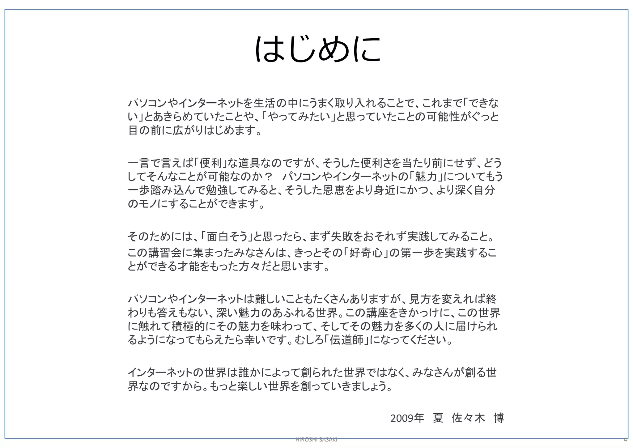 はじめに
パソコンやインターネットを生活の中にうまく取り入れることで、これまで「できな
い」とあきらめていたことや、「やってみたい」と思っていたことの可能性がぐっと
目の前に広がりはじめます。

一言で言えば「便利」な道具なのですが、そうした便利さを当たり前にせず、どう
してそんなことが可能なのか？ パソコンやインターネットの「魅力」についてもう
一歩踏み込んで勉強してみると、そうした恩恵をより身近にかつ、より深く自分
のモノにすることができます。

そのためには、「面白そう」と思ったら、まず失敗をおそれず実践してみること。
この講習会に集まったみなさんは、きっとその「好奇心」の第一歩を実践するこ
とができる才能をもった方々だと思います。

パソコンやインターネットは難しいこともたくさんありますが、見方を変えれば終
わりも答えもない、深い魅力のあふれる世界。この講座をきかっけに、この世界
に触れて積極的にその魅力を味わって、そしてその魅力を多くの人に届けられ
るようになってもらえたら幸いです。むしろ「伝道師」になってください。

インターネットの世界は誰かによって創られた世界ではなく、みなさんが創る世
界なのですから。もっと楽しい世界を創っていきましょう。 

                                  2009年 夏 佐々木 博 
                 HIROSHI SASAKI                    4 
 