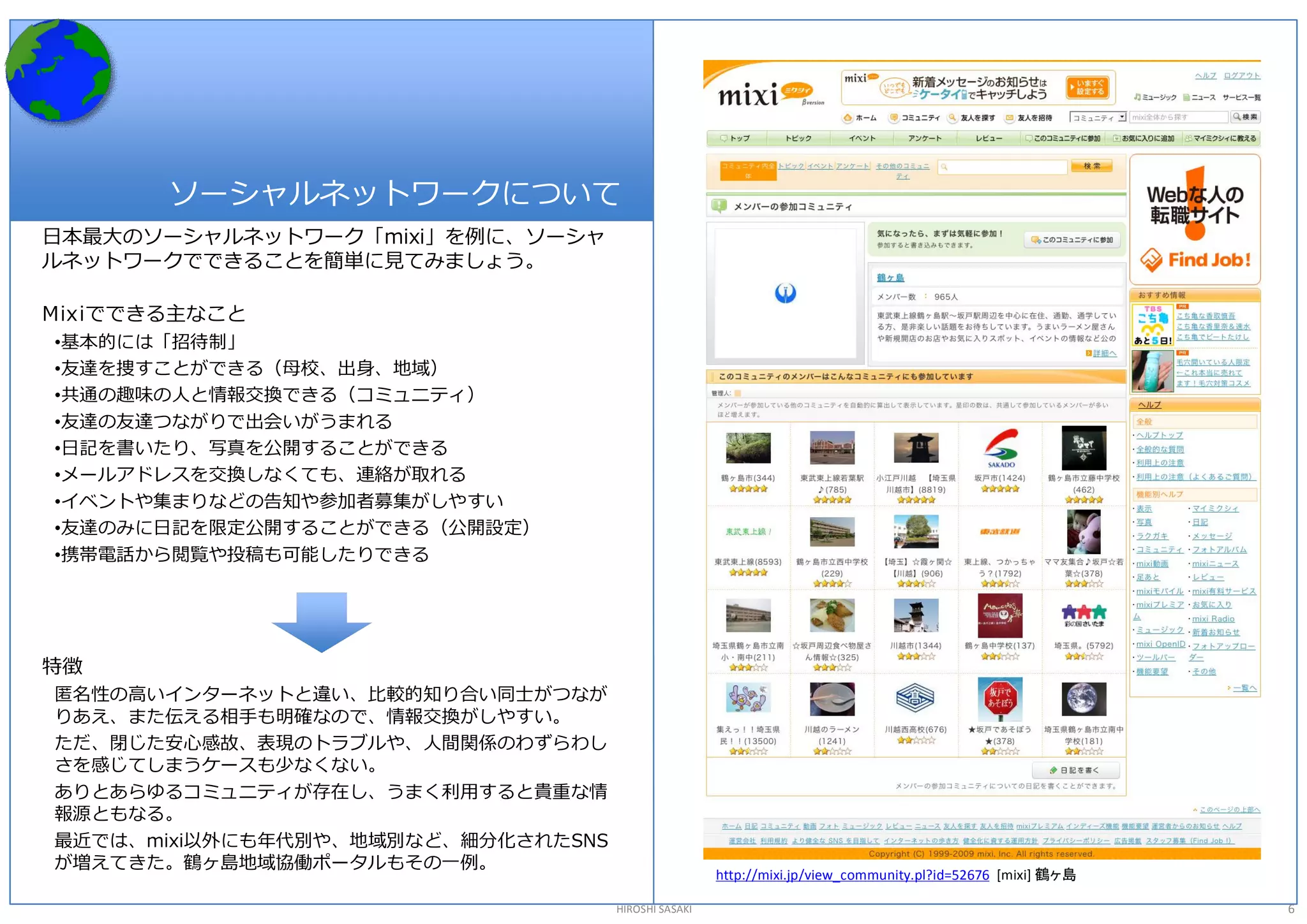 ソーシャルネットワークについて 
日本最大のソーシャルネットワーク「mixi」を例に、ソーシャ 
ルネットワークでできることを簡単に見てみましょう。 

Mixiでできる主なこと 
•基本的には「招待制」 
•友達を捜すことができる（母校、出身、地域） 
•共通の趣味の人と情報交換できる（コミュニティ） 
•友達の友達つながりで出会いがうまれる 
•日記を書いたり、写真を公開することができる 
•メールアドレスを交換しなくても、連絡が取れる 
•イベントや集まりなどの告知や参加者募集がしやすい 
•友達のみに日記を限定公開することができる（公開設定） 
•携帯電話から閲覧や投稿も可能したりできる 




特徴 
匿名性の高いインターネットと違い、比較的知り合い同士がつなが 
りあえ、また伝える相手も明確なので、情報交換がしやすい。 
ただ、閉じた安心感故、表現のトラブルや、人間関係のわずらわし 
さを感じてしまうケースも少なくない。 
ありとあらゆるコミュニティが存在し、うまく利用すると貴重な情 
報源ともなる。 
最近では、mixi以外にも年代別や、地域別など、細分化されたSNS 
が増えてきた。鶴ヶ島地域協働ポータルもその一例。 
                                                      http://mixi.jp/view_community.pl?id=52676  [mixi] 鶴ヶ島 

                                     HIROSHI SASAKI                                                            6 
 
