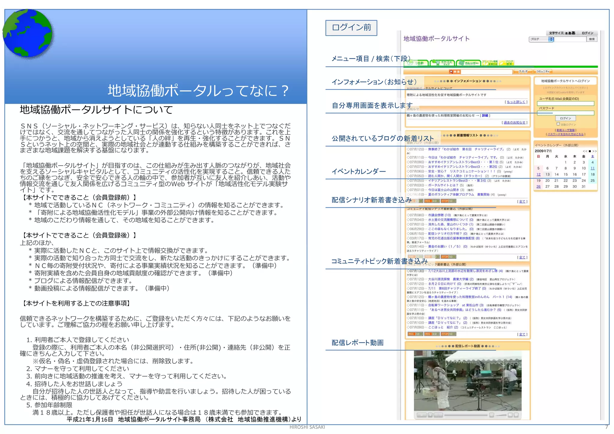 ログイン前 


                                                                  メニュー項目 / 検索（下段）


                                                                  インフォメーション（お知らせ）
                地域協働ポータルってなに？ 
                                                                  自分専用画面を表示します
地域協働ポータルサイトについて 
ＳＮＳ（ソーシャル・ネットワーキング・サービス）は、知らない人同士をネット上でつなぐだ 
けではなく、交流を通してつながった人同士の関係を強化するという特徴があります。これを上 
手につかうと、地域から消えようとしている「人の絆」を再生・強化することができます。ＳＮ                       公開されているブログの新着リスト
Ｓというネット上の空間と、実際の地域社会とが連動する仕組みを構築することができれば、さ 
まざまな地域課題を解決する基盤になります。 

「地域協働ポータルサイト」が目指すのは、この仕組みが生み出す人脈のつながりが、地域社会 
を支えるソーシャルキャピタルとして、コミュニティの活性化を実現すること。信頼できる人た                       イベントカレンダー
ちのご縁をつなぎ、安全で安心できる人の輪の中で、参加者が互いに友人を紹介しあい、活動や 
情報交流を通して友人関係を広げるコミュニティ型のWeb サイトが「地域活性化モデル実験サ 
イト」です。 
【本サイトでできること（会員登録前）】                                               配信シナリオ新着書き込み
 * 地域で活動しているＮＣ（ネットワーク・コミュニティ）の情報を知ることができます。 
 * 「寄附による地域協働活性化モデル」事業の外部公開向け情報を知ることができます。 
 * 地域のこだわり情報を通して、その地域を知ることができます。 

【本サイトでできること（会員登録後）】 
上記のほか、 
 * 実際に活動したＮＣと、このサイト上で情報交換ができます。 
 * 実際の活動で知り合った方同士で交流をし、新たな活動のきっかけにすることができます。 
                                                                  コミュニティトピック新着書き込み
 * ＮＣ毎の寄附受付状況や、寄付による事業実績状況を知ることができます。（準備中） 
 * 寄附実績を含めた会員自身の地域貢献度の確認ができます。（準備中） 
 * ブログによる情報配信ができます。 
 * 動画投稿による情報配信ができます。（準備中） 

【本サイトを利用する上での注意事項】 

信頼できるネットワークを構築するために、ご登録をいただく方々には、下記のようなお願いを 
しています。ご理解ご協力の程をお願い申し上げます。 

 1. 利用者ご本人で登録してください                                               配信レポート動画
   登録の際に、利用者ご本人の本名（非公開選択可）・住所(非公開)・連絡先（非公開）を正 
確にきちんと入力して下さい。 
   ※仮名・偽名・虚偽登録された場合には、削除致します。 
 2. マナーを守って利用してください 
 3. 前向きに地域活動の推進を考え、マナーを守って利用してください。 
 4. 招待した人をお世話しましょう 
   自分が招待した人の世話人となって、指導や助言を行いましょう。招待した人が困っている 
ときには、積極的に協力してあげてください。 
 5. 参加年齢制限 
   満１８歳以上。ただし保護者や担任が世話人になる場合は１８歳未満でも参加できます。
         平成21年1月16日 地域協働ポータルサイト事務局 （株式会社 地域協働推進機構）より
                                                 HIROSHI SASAKI                      7 
 