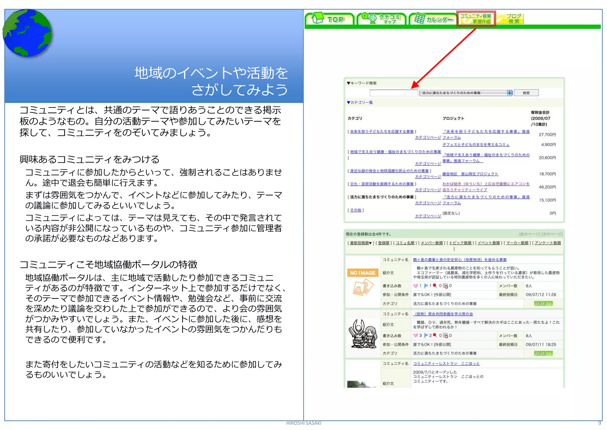 地域のイベントや活動を 
                 さがしてみよう 
コミュニティとは、共通のテーマで語りあうことのできる掲示 
板のようなもの。自分の活動テーマや参加してみたいテーマを 
探して、コミュニティをのぞいてみましょう。 

興味あるコミュニティをみつける 
コミュニティに参加したからといって、強制されることはありませ 
ん。途中で退会も簡単に行えます。 
まずは雰囲気をつかんで、イベントなどに参加してみたり、テーマ 
の議論に参加してみるといいでしょう。 
コミュニティによっては、テーマは見えても、その中で発言されて 
いる内容が非公開になっているものや、コミュニティ参加に管理者 
の承諾が必要なものなどあります。 


コミュニティこそ地域協働ポータルの特徴 
地域協働ポータルは、主に地域で活動したり参加できるコミュニ 
ティがあるのが特徴です。インターネット上で参加するだけでなく、 
そのテーマで参加できるイベント情報や、勉強会など、事前に交流 
を深めたり議論を交わした上で参加ができるので、より会の雰囲気 
がつかみやすいでしょう。また、イベントに参加した後に、感想を 
共有したり、参加していなかったイベントの雰囲気をつかんだりも 
できるので便利です。 

また寄付をしたいコミュニティの活動などを知るために参加してみ 
るものいいでしょう。 




                                  HIROSHI SASAKI   9 
 