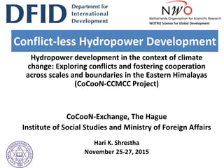 Hydropower development in the context of climate
change: Exploring conflicts and fostering cooperation
across scales and boundaries in the Eastern Himalayas
(CoCooN-CCMCC Project)
CoCooN-Exchange, The Hague
Institute of Social Studies and Ministry of Foreign Affairs
Hari K. Shrestha
November 25-27, 2015
Conflict-less Hydropower Development
 
