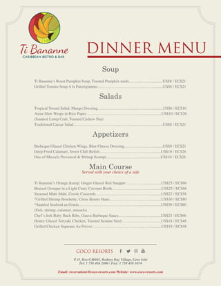 Dinner Menu
P. O. Box GM605, Rodney Bay Village, Gros Islet
Tel: 1 758 456 2800 / Fax: 1 758 458 1074
Email: reservations@coco-resorts.com Website: www.coco-resorts.com
COCO RESORTS
Soup
Ti Bananne’s Roast Pumpkin Soup, Toasted Pumpkin seeds……....……..............US$8 / EC$21
Grilled Tomato Soup A la Parmigianino.....…………………..……....……...........US$8 / EC$21
Salads
Tropical Tossed Salad, Mango Dressing………………………...…….…..............US$6 / EC$16
Asian Slaw Wraps in Rice Paper…………………………………........................US$10 / EC$26
(Sautéed Lump Crab, Toasted Cashew Nut)
Traditional Caesar Salad……………………………..…………..….…….............US$8 / EC$21
Appetizers
Barbeque Glazed Chicken Wings, Blue Cheese Dressing……………...…............US$8 / EC$21
Deep Fried Calamari, Sweet Chili Relish………….….…..…………….….........US$10 / EC$26
Duo of Mussels Provencal & Shrimp Scampi…….………...…...........................US$10 / EC$26
Main Course
Served with your choice of a side
Ti Bananne’s Orange &amp; Ginger Glazed Red Snapper …………...................US$25 / EC$66
Braised Grouper in a Light Curry Coconut Broth……………...…….……..........US$25 / EC$66
Steamed Mahi Mahi ,Creole Casserole…………...…………………….…..........US$22 / EC$58
*Grilled Shrimp Brochette, Citrus Beurre blanc………………….……...............US$30 / EC$80
*Sautéed Seafood au Gratin……………………………………….......................US$30 / EC$80
(Fish, shrimp, calamari, mussels)
Chef’s Jerk Baby Back Ribs, Guava Barbeque Sauce……....................…...........US$25 / EC$66
Honey Glazed Teriyaki Chicken, Toasted Sesame Seed………..………..............US$18 / EC$48
Grilled Chicken Supreme Au Poivre…………..…………..………...…...............US$18 / EC$48
 