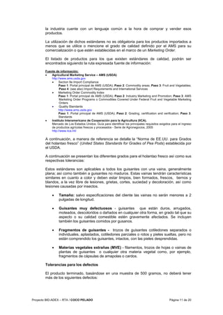 Proyecto BID-ADEX – RTA / COCO PELADO Página 11 de 20
la industria cuente con un lenguaje común a la hora de comprar y vender esos
productos.
La utilización de dichos estándares no es obligatoria para los productos importados a
menos que se utilice o mencione el grado de calidad definido por el AMS para su
comercialización o que estén establecidas en el marco de un Marketing Order.
El listado de productos para los que existen estándares de calidad, podrán ser
encontrados siguiendo la ruta expresada fuente de información:
Fuente de información:
• Agricultural Marketing Service – AMS (USDA)
http://www.ams.usda.gov
• Section 8e Import Compliance
Paso 1: Portal principal de AMS (USDA); Paso 2: Commodity areas; Paso 3: Fruit and Vegetables;
Paso 4: (see also) Import Requirements and International Services
• Marketing Order Commodity Index
Paso 1: Portal principal de AMS (USDA); Paso 2: Industry Marketing and Promotion; Paso 3: AMS
Marketing Order Programs o Commodities Covered Under Federal Fruit and Vegetable Marketing
Orders
• Quality Standards
http://www.ams.usda.gov
Paso 1: Portal principal de AMS (USDA); Paso 2: Grading, certification and verification; Paso 3:
Standards
• Instituto Interamericano de Cooperación para la Agricultura (IICA).
Mercado de Los Estados Unidos: Guía para identificar los principales requisitos exigidos para el ingreso
de productos agrícolas frescos y procesados - Serie de Agronegocios, 2005
http://www.iica.int/
A continuación, a manera de referencia se detalla la “Norma de EE.UU. para Grados
del holantao fresco” (United States Standards for Grades of Pea Pods) establecida por
el USDA.
A continuación se presentan los diferentes grados para el holantao fresco así como sus
respectivas tolerancias:
Estos estándares son aplicables a todos los guisantes con una vaina, generalmente
plana; así como también a guisantes no maduros. Estas vainas tendrán características
similares en cuanto a color y deben estar limpios, bien formados, frescos, tiernos y
blandos, a la vez libre de lesiones, grietas, cortes, suciedad y decoloración, así como
lesiones causadas por insectos.
• Tamaño: salvo especificaciones del cliente las vainas no serán menores a 2
pulgadas de longitud.
• Guisantes muy defectuosos - guisantes que están duros, arrugados,
moteados, descoloridos o dañados en cualquier otra forma, en grado tal que su
aspecto o su calidad comestible estén gravemente afectados. Se incluyen
también los guisantes comidos por gusanos.
• Fragmentos de guisantes - trozos de guisantes cotiledones separados o
individuales, aplastados, cotiledones parciales o rotos y pieles sueltas, pero no
están comprendido los guisantes, intactos, con las pieles desprendidas.
• Materias vegetales extrañas (MVE) - filamentos, trozos de hojas o vainas de
plantas de guisantes o cualquier otra materia vegetal como, por ejemplo,
fragmentos de cápsulas de amapolas o cardos.
Tolerancias para los defectos
El producto terminado, basándose en una muestra de 500 gramos, no deberá tener
más de los siguientes defectos:
 