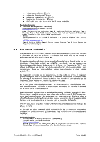 Proyecto BID-ADEX – RTA / COCO PELADO Página 12 de 20
• Guisantes amarillentos 2% m/m
• Guisantes defectuosos 5% m/m
• Guisantes muy defectuosos 1% m/m
• Fragmentos de guisantes 12% m/m
• MVE 0,5% m/m, pero sin exceder de 12 cm de superficie
Fuente de información:
• Agricultural Marketing Service – AMS (USDA)
United States Standards for Grades of Pea Pods
http://www.ams.usda.gov
Paso 1: Portal principal del AMS (USDA); Paso 2: Grading, Certification and Verfication; Paso 3:
Standards; Paso 4: Fresh Fruit & Vegetable (including Fresh Fruits and Vegetables for Processing);
Paso 5: Vegetables for Fresh Market; Paso 6: Buscar producto.
• DIGESA
Resolución Ministerial N° 591-2008-SA/DM publicada el 27 de Agosto del 2008 en el Diario Oficial “El
Peruano”
http://www.digesa.minsa.gob.pe/
Paso 1: Portal de DIGESA; Paso 2: Normas Legales: Alimentos; Paso 3: Norma Sanitaria de
Requerimiento Microbiológico.
C.4 REQUISITOS FITOSANITARIOS
Las plantas de producción tanto como las empacadoras deberán contar con un permiso
y certificado por parte de SENASA. El producto debe estar libre de las plagas y
enfermedades indicadas en el numeral A.4.
Para evidenciar el cumplimiento de los requisitos fitosanitarios, se deberá contar con un
Certificado Fitosanitario emitido por SENASA, cumpliendo con las regulaciones
fitosanitarias establecidas por la Organización de Protección Fitosanitaria (ONPF), por
el cual certifica que las plantas y productos vegetales han sido inspeccionados y son
considerados libres de enfermedades, plagas cuarentenarias y otras plagas
perjudiciales
La inspección comienza por los documentos, si estos están en orden, el inspector
puede dar el pase, o en su defecto y si así lo considera, inspeccionar físicamente parte
del embarque. Por lo menos tiene la autoridad para hacerlo. Si fuera el caso que se
encontrara, algún insecto vivo, el embarque será rechazado.
En el caso que el producto llegue a los EE.UU. sin el Certificado Fitosanitario de Perú,
este embarque tiene 2 opciones: re-exportación ó destrucción. La decisión es tomada
por el inspector del puerto de destino.
Las inspecciones generalmente se realizan al ingreso del puerto en el país importador.
Sin embargo, aquellos productos que están bajo un Programa de PRE-inspección,
como es el caso del mango y los espárragos, son supervisados en el país de origen y
el certificado se emite de igual manera, pero esto no los exonera de ser inspeccionados
también en el puerto de arribo si el inspector viera la necesidad de hacerlo.
Por otro lado, no es obligatorio realizar un tratamiento para el coco contra el ataque de
plagas en Perú.
En el caso del coco, cada lote debe ir acompañado de un certificado fitosanitario
expedido por Senasa indicando que el fruto ha sido inspeccionado y encontrado libre
de plagas.
Fuente de información:
• Animal and Plant Health Inspection Service – APHIS (USDA)
Treatment Manual - Manual de Tratamientos
http://www.aphis.usda.gov
Paso 1: Portal principal del APHIS (USDA); Paso 2: Import and Export; Paso 3: PPQ Electronic
Manuals; Paso 4: Treatment Manual; Paso 5: The Complete Treatment Manual.
 