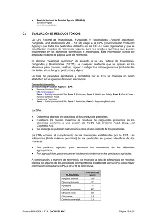 Proyecto BID-ADEX – RTA / COCO PELADO Página 13 de 20
• Servicio Nacional de Sanidad Agraria (SENASA)
Sanidad Vegetal
www.sensasa.gob.pe
C.5 EVALUACIÓN DE RESIDUOS TÓXICOS
La Ley Federal de Insecticidas, Fungicidas y Rodenticidas (Federal Insecticide,
Fungicide, and Rodenticide Act - FIFRA) exige a la EPA (Environmental Protection
Agency) que todos los pesticidas utilizados en los EE.UU. sean registrados y que se
establezcan medidas de tolerancia seguras para los residuos químicos que puedan
encontrarse en los alimentos domésticos e importados. Esta información puede ser
ampliada visitando la página Web de referencia.
El término “pesticidas químicos", de acuerdo a la Ley Federal de Insecticidas,
Fungicidas y Rodenticidas (FIFRA), es cualquier sustancia que se aplican en los
alimentos para prevenir, destruir, repeler o mitigar los microorganismos (incluidas las
bacterias, virus, hongos, protozoos y algas).
La lista de pesticidas aprobados y permitidos por el EPA se muestra en orden
alfabético en la siguiente dirección electrónica:
Fuente de información:
Environmental Protection Agency – EPA
• Residue Limits on Food
http://www.epa.gov
Paso 1: Portal principal de EPA; Paso 2: Pesticides; Paso 3: Health and Safety; Paso 4: Quick Finder -
Residue Limits on Food.
• Regulating Pesticides
Paso 1: Portal principal de EPA; Paso 2: Pesticides; Paso 3: Regulating Pesticides.
La EPA:
• Determina el grado de seguridad de los productos pesticidas.
• Establece los niveles máximos de residuos de plaguicidas presentes en los
alimentos conforme a una sección de FD&C Act. (Federal Food, Drug, and
Cosmetic Act).
• Se encarga de publicar instrucciones para el uso correcto de los pesticidas.
La FDA controla el cumplimiento de las tolerancias establecidas por la EPA. Las
tolerancias (límite máximo permitido) de los pesticidas se pueden identificar de dos
maneras:
• Por producto agrícola, para encontrar las tolerancias de los diferentes
agroquímicos.
• Por agroquímico, para encontrar la tolerancia máxima en los productos agrícolas.
A continuación, a manera de referencia, se muestra la lista de tolerancias en residuos
tóxicos de algunos de los pesticidas de importancia establecida por la EPA, para mayor
información consultar la EPA o el CFR de referencia.
PLAGUICIDA
VALOR LMR
(ppm)
Inorganic bromide 100*
Piperonyl butoxide 8*
Pyrethrins 1*
Fluorine compounds 40*
Ethylene oxide 50
Glyphosate 0,1
Carfentrazone-ethyl 0,1
 