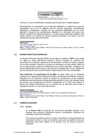 Proyecto BID-ADEX – RTA / COCO PELADO Página 14 de 20
PLAGUICIDA
VALOR LMR
(ppm)
Sulfuryl fluoride 1*
Fuente: Environmental Protection Agency - EPA
A la fecha, no se han identificado requisitos para micotoxinas ni metales pesados.
Adicionalmente, se recomienda que el agricultor establezca un sistema de control de
proveedores con el fin de asegurar que los insumos adquiridos, principalmente
plaguicidas y fertilizantes, cumplan con los requisitos establecidos por el mismo
agricultor, incluyendo las características referidas a la inocuidad del insumo (por
ejemplo, ausencia de metales pesados) y, si contienen las sustancias indicadas en el
cuadro anterior, no excedan los valores máximos permitidos. A la fecha no se han
identificado requisitos para micotoxinas.
Fuente de información:
GPO Access
CFR Title 40 Chapter I Part 180 - (40 CFR 180)
http://www.gpoaccess.gov/
Paso 1: Portal de GPO Access; Paso 2: GPO Access Resources by Branch; Paso 3 Code of Federal
Regulations; Paso 4: Buscar
C.6 BUENAS PRÁCTICAS AGRÍCOLAS
Las Buenas Prácticas Agrícolas (BPA por sus siglas en español o GAP por las siglas
en inglés de “Good Agricultural Practices”) buscan mantener la confianza del
consumidor en la calidad y seguridad de los alimentos; minimizar el impacto negativo
en el medio ambiente, mientras se conserva la naturaleza y la vida salvaje; reducir el
uso de agroquímicos; mejorar la utilización de los recursos naturales; y asegurar una
actitud responsable hacia la salud y seguridad de los trabajadores. No son obligatorias
para la exportación pero se recomienda su implementación por fines contractuales.
Para evidenciar el cumplimiento de las BPA, se debe contar con un certificado
emitido por un organismo de certificación de BPA, de preferencia acreditado o según lo
estipulado por el comprador, donde se asegure el cumplimiento de los requisitos
establecidos para las Buenas Prácticas Agrícolas aplicado al cultivo del holantao fresco
de acuerdo a las disposiciones de EE.UU. establecidas en la “Guía para Reducir al
Mínimo los Peligros Microbianos en la Inocuidad de los Alimentos para Frutas y
Vegetales Frescos” o a una norma internacional.
Fuente de información:
Food and Drug Administration - FDA
Guide to Minimize Microbial Food Safety Hazards for Fresh Fruits and Vegetables (GAPs Guide)
http://www.fda.gov/
Paso 1: Página principal de FDA; Paso 2: Food; Paso 3: Guidance, Compliance & Regulatory Information;
Paso 4: Guidance Documents
C.7 COMERCIALIZACIÓN
C.7.1. Envase
En el Anexo F-02 se presentan las condiciones generales respecto a los
envases para productos alimenticios frescos y procesados, incluyendo los
materiales mayormente utilizados.
Para reducir la perdida de peso en el coco y el productor no sea perjudicado se
recomienda encerar el coco con parafinas, esta cera de parafina es de gran
efectividad para evitar grietas en el producto que se forman durante el
transporte
 