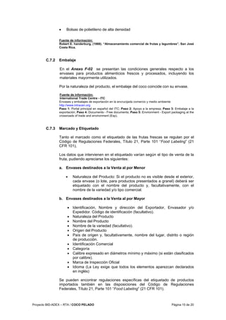 Proyecto BID-ADEX – RTA / COCO PELADO Página 15 de 20
• Bolsas de polietileno de alta densidad
Fuente de información:
Robert E. handerburg, (1988). “Almacenamiento comercial de frutas y legumbres”. San José
Costa Rica.
C.7.2 Embalaje
En el Anexo F-02 se presentan las condiciones generales respecto a los
envases para productos alimenticios frescos y procesados, incluyendo los
materiales mayormente utilizados.
Por la naturaleza del producto, el embalaje del coco coincide con su envase.
Fuente de información:
International Trade Centre - ITC
Envases y embalajes de exportación en la encrucijada comercio y medio ambiente
http://www.intracen.org
Paso 1: Portal principal en español del ITC; Paso 2: Apoyo a la empresa; Paso 3: Embalaje a la
exportación; Paso 4: Documents - Free documents; Paso 5: Environment - Export packaging at the
crossroads of trade and environment (Esp).
C.7.3 Marcado y Etiquetado
Tanto el marcado como el etiquetado de las frutas frescas se regulan por el
Código de Regulaciones Federales, Título 21, Parte 101 “Food Labeling” (21
CFR 101),
Los datos que intervienen en el etiquetado varían según el tipo de venta de la
fruta, pudiendo apreciarse los siguientes:
a. Envases destinados a la Venta al por Menor
• Naturaleza del Producto: Si el producto no es visible desde el exterior,
cada envase (o lote, para productos presentados a granel) deberá ser
etiquetado con el nombre del producto y, facultativamente, con el
nombre de la variedad y/o tipo comercial.
b. Envases destinados a la Venta al por Mayor
• Identificación, Nombre y dirección del Exportador, Envasador y/o
Expedidor. Código de identificación (facultativo).
• Naturaleza del Producto
• Nombre del Producto
• Nombre de la variedad (facultativo).
• Origen del Producto
• País de origen y, facultativamente, nombre del lugar, distrito o región
de producción.
• Identificación Comercial
• Categoría
• Calibre expresado en diámetros mínimo y máximo (si están clasificados
por calibre).
• Marca de Inspección Oficial
• Idioma (La Ley exige que todos los elementos aparezcan declarados
en inglés)
Se pueden encontrar regulaciones específicas del etiquetado de productos
importados también en las disposiciones del Código de Regulaciones
Federales, Título 21, Parte 101 “Food Labeling” (21 CFR 101).
 