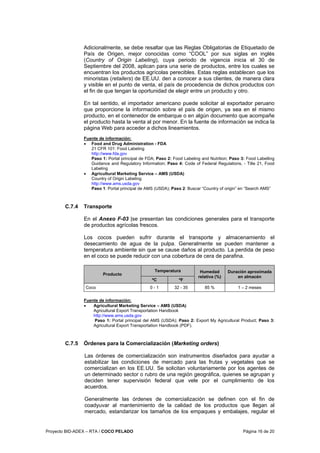 Proyecto BID-ADEX – RTA / COCO PELADO Página 16 de 20
Adicionalmente, se debe resaltar que las Reglas Obligatorias de Etiquetado de
País de Origen, mejor conocidas como “COOL” por sus siglas en inglés
(Country of Origin Labeling), cuya periodo de vigencia inicia el 30 de
Septiembre del 2008, aplican para una serie de productos, entre los cuales se
encuentran los productos agrícolas perecibles. Estas reglas establecen que los
minoristas (retailers) de EE.UU. den a conocer a sus clientes, de manera clara
y visible en el punto de venta, el país de procedencia de dichos productos con
el fin de que tengan la oportunidad de elegir entre un producto y otro.
En tal sentido, el importador americano puede solicitar al exportador peruano
que proporcione la información sobre el país de origen, ya sea en el mismo
producto, en el contenedor de embarque o en algún documento que acompañe
el producto hasta la venta al por menor. En la fuente de información se indica la
página Web para acceder a dichos lineamientos.
Fuente de información:
• Food and Drug Administration - FDA
21 CFR 101: Food Labeling
http://www.fda.gov
Paso 1: Portal principal de FDA; Paso 2: Food Labeling and Nutrition; Paso 3: Food Labelling
Guidance and Regulatory Information; Paso 4: Code of Federal Regulations, - Title 21, Food
Labeling
• Agricultural Marketing Service – AMS (USDA)
Country of Origin Labeling
http://www.ams.usda.gov
Paso 1: Portal principal de AMS (USDA); Paso 2: Buscar “Country of origin” en “Search AMS”
C.7.4 Transporte
En el Anexo F-03 |se presentan las condiciones generales para el transporte
de productos agrícolas frescos.
Los cocos pueden sufrir durante el transporte y almacenamiento el
desecamiento de agua de la pulpa. Generalmente se pueden mantener a
temperatura ambiente sin que se cause daños al producto. La perdida de peso
en el coco se puede reducir con una cobertura de cera de parafina.
Temperatura
Producto
ºC ºF
Humedad
relativa (%)
Duración aproximada
en almacén
Coco 0 - 1 32 - 35 85 % 1 – 2 meses
Fuente de información:
• Agricultural Marketing Service – AMS (USDA)
Agricultural Export Transportation Handbook
http://www.ams.usda.gov
Paso 1: Portal principal del AMS (USDA); Paso 2: Export My Agricultural Product; Paso 3:
Agricultural Export Transportation Handbook (PDF).
C.7.5 Órdenes para la Comercialización (Marketing orders)
Las órdenes de comercialización son instrumentos diseñados para ayudar a
estabilizar las condiciones de mercado para las frutas y vegetales que se
comercializan en los EE.UU. Se solicitan voluntariamente por los agentes de
un determinado sector o rubro de una región geográfica, quienes se agrupan y
deciden tener supervisión federal que vele por el cumplimiento de los
acuerdos.
Generalmente las órdenes de comercialización se definen con el fin de
coadyuvar al mantenimiento de la calidad de los productos que llegan al
mercado, estandarizar los tamaños de los empaques y embalajes, regular el
 