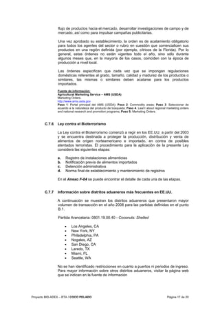 Proyecto BID-ADEX – RTA / COCO PELADO Página 17 de 20
flujo de productos hacia el mercado, desarrollar investigaciones de campo y de
mercado, así como para impulsar campañas publicitarias.
Una vez aprobado su establecimiento, la orden es de acatamiento obligatorio
para todos los agentes del sector o rubro en cuestión que comercialicen sus
productos en una región definida (por ejemplo, cítricos de la Florida). Por lo
general, estas órdenes no están vigentes todo el año, sino sólo durante
algunos meses que, en la mayoría de los casos, coinciden con la época de
producción a nivel local.
Las órdenes especifican que cada vez que se impongan regulaciones
domésticas referentes al grado, tamaño, calidad y madurez de los productos o
similares, las mismas o similares deben acatarse para los productos
importados.
Fuente de información:
Agricultural Marketing Service – AMS (USDA)
Marketing Orders.
http://www.ams.usda.gov
Paso 1: Portal principal del AMS (USDA); Paso 2: Commodity areas; Paso 3: Seleccionar de
acuerdo a la naturaleza del producto de búsqueda; Paso 4: Learn about regional marketing orders
and national research and promotion programs; Paso 5: Marketing Orders.
C.7.6 Ley contra el Bioterrorismo
La Ley contra el Bioterrorismo comenzó a regir en los EE.UU. a partir del 2003
y se encuentra destinada a proteger la producción, distribución y venta de
alimentos de origen norteamericano e importado, en contra de posibles
atentados terroristas. El procedimiento para la aplicación de la presente Ley
considera las siguientes etapas:
a. Registro de instalaciones alimenticias
b. Notificación previa de alimentos importados
c. Detención administrativa
d. Norma final de establecimiento y mantenimiento de registros
En el Anexo F-04 se puede encontrar el detalle de cada una de las etapas.
C.7.7 Información sobre distritos aduaneros más frecuentes en EE.UU.
A continuación se muestran los distritos aduaneros que presentaron mayor
volumen de transacción en el año 2008 para las partidas definidas en el punto
B.1.
Partida Arancelaria: 0801.19.00.40 - Coconuts: Shelled
• Los Angeles, CA
• New York, NY
• Philadelphia, PA
• Nogales, AZ
• San Diego, CA
• Laredo, TX
• Miami, FL
• Seattle, WA
No se han identificado restricciones en cuanto a puertos ni periodos de ingreso.
Para mayor información sobre otros distritos aduaneros, visitar la página web
que se indican en la fuente de información
 